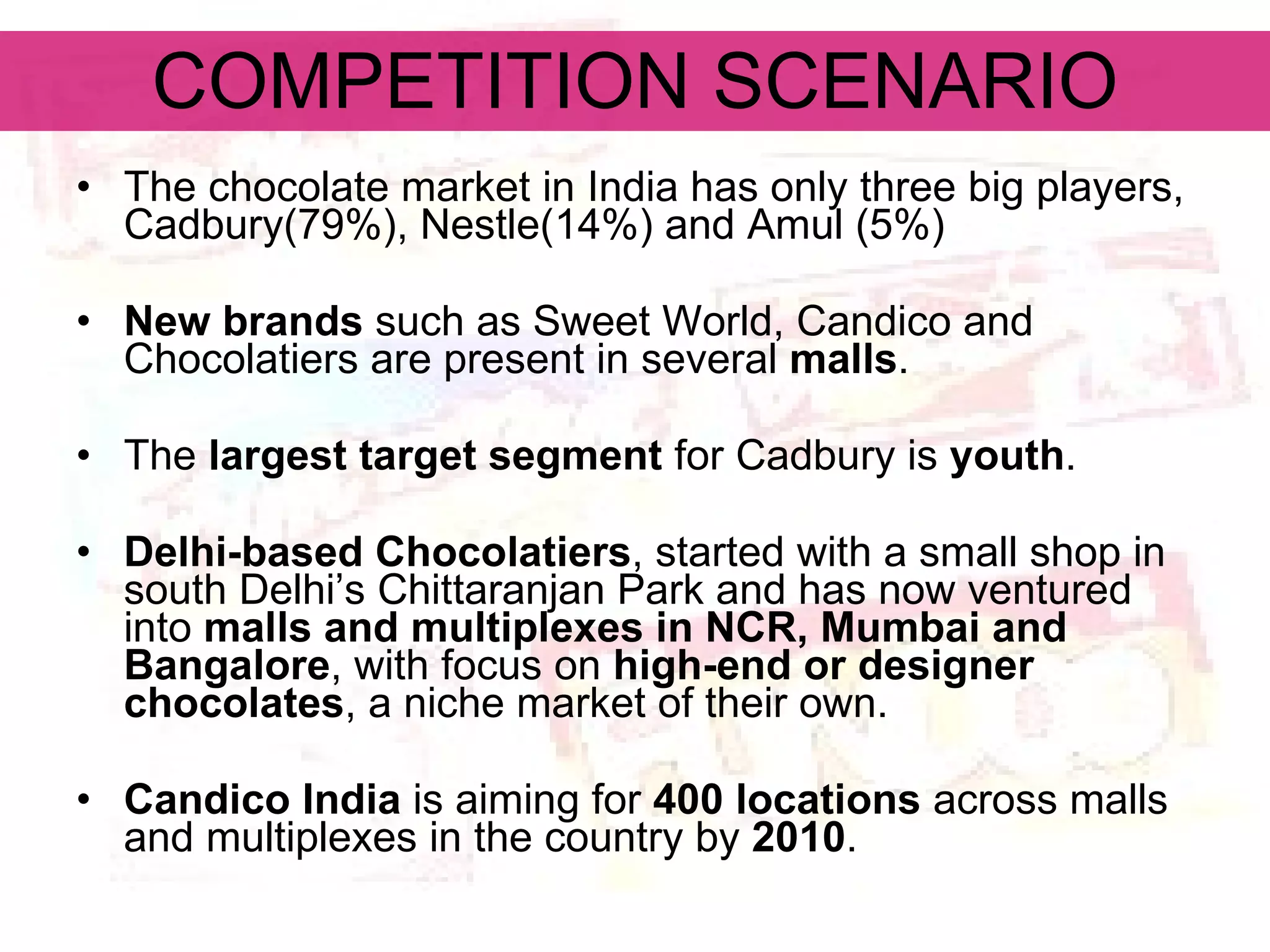 COMPETITION SCENARIO The chocolate market in India has only three big players, Cadbury(79%), Nestle(14%) and Amul (5%) New brands  such as Sweet World, Candico and Chocolatiers are present in several  malls . The  largest target segment  for Cadbury is  youth . Delhi-based Chocolatiers , started with a small shop in south Delhi’s Chittaranjan Park and has now ventured into  malls and multiplexes in NCR, Mumbai and Bangalore , with focus on  high-end or designer chocolates , a niche market of their own. Candico India  is aiming for  400 locations  across malls and multiplexes in the country by  2010 .  