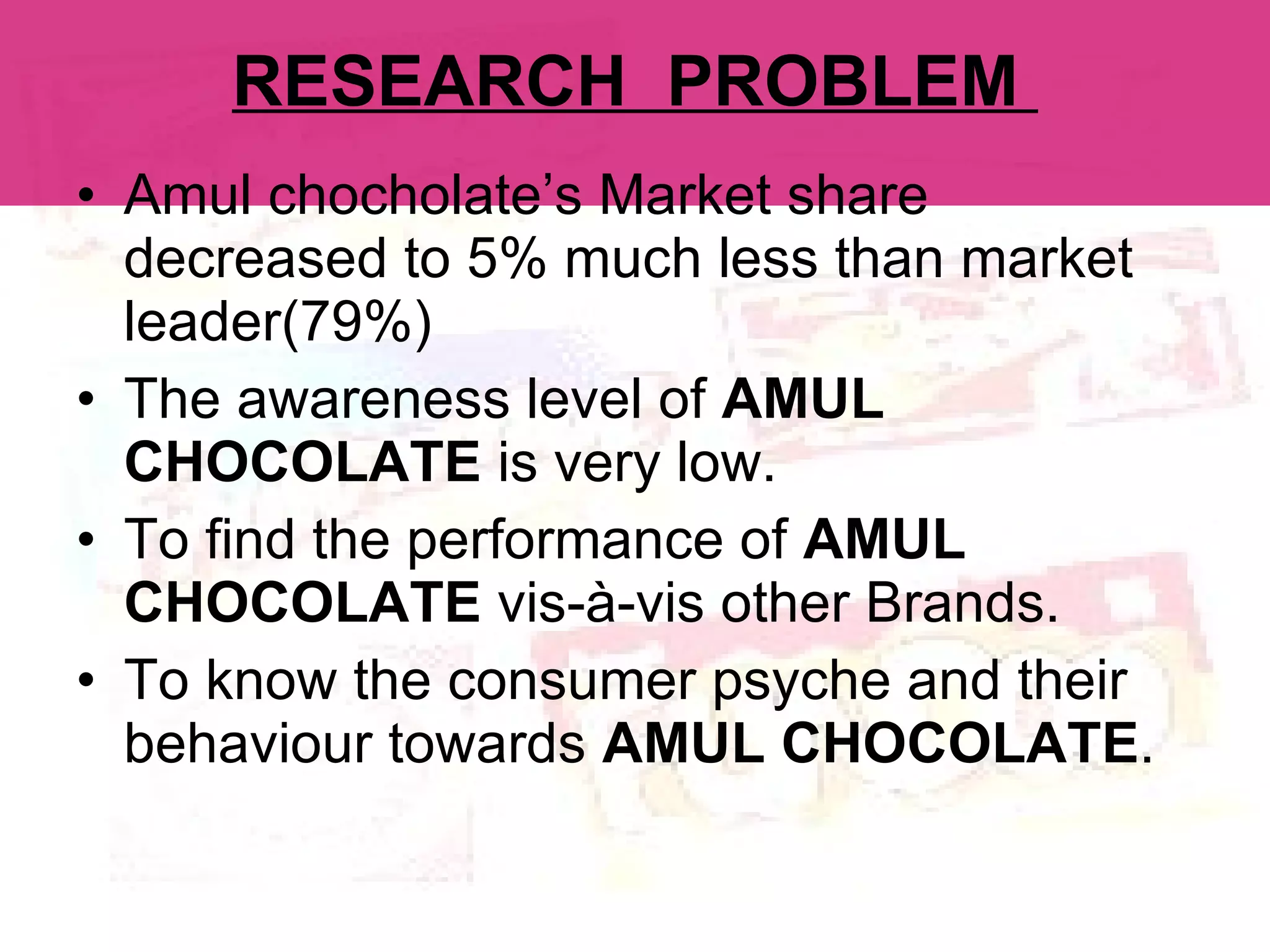 RESEARCH  PROBLEM  Amul chocholate’s Market share decreased to 5% much less than market leader(79%) The awareness level of  AMUL CHOCOLATE  is very low. To find the performance of  AMUL CHOCOLATE  vis-à-vis other Brands. To know the consumer psyche and their behaviour towards  AMUL CHOCOLATE . 