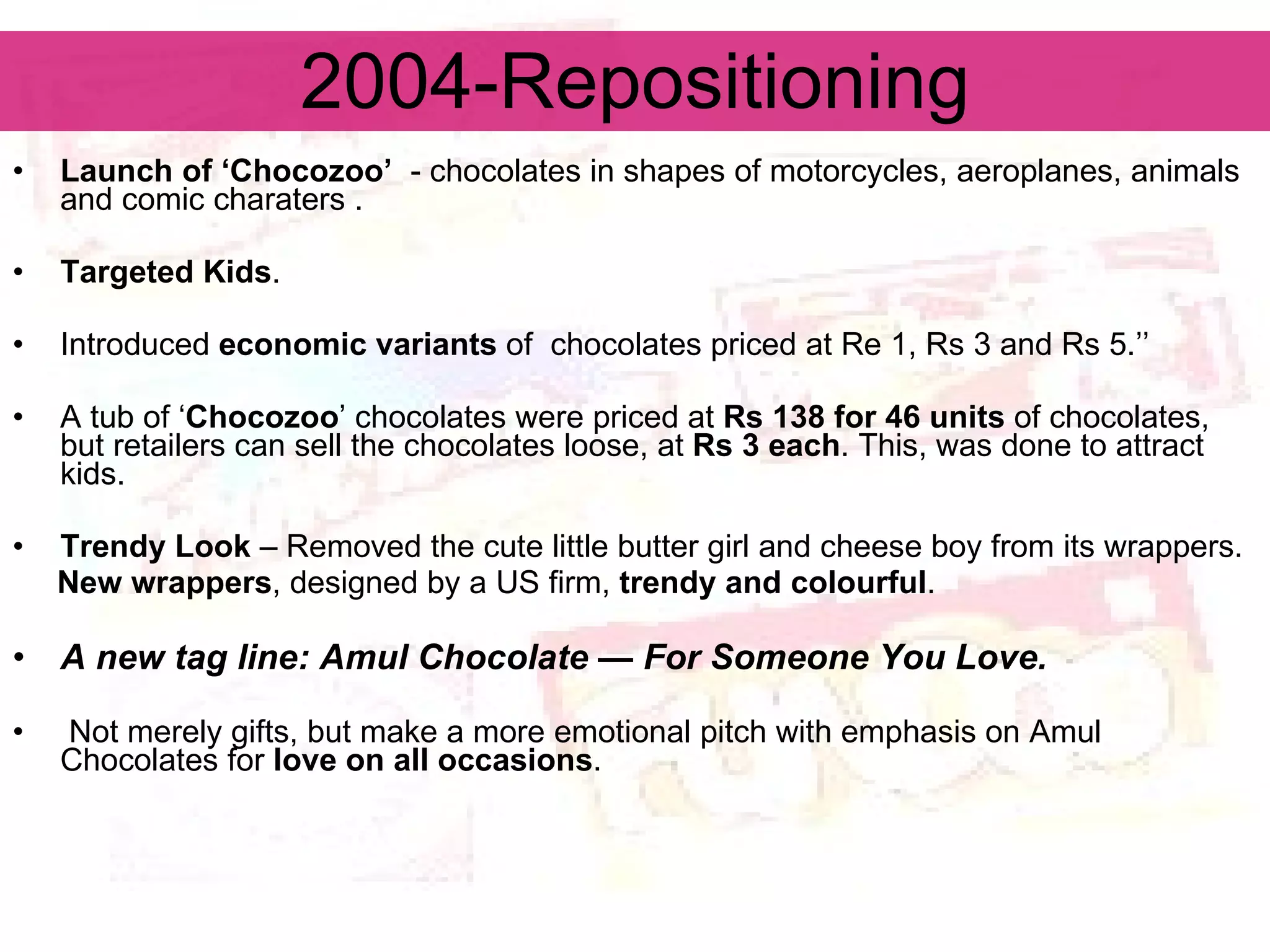 2004-Repositioning Launch of ‘Chocozoo’   -  chocolates in shapes of motorcycles, aeroplanes, animals and comic charaters  . Targeted Kids . Introduced  economic variants  of  chocolates priced at Re 1, Rs 3 and Rs 5.’’ A tub of ‘ Chocozoo ’ chocolates were priced at  Rs 138 for 46 units  of chocolates, but retailers can sell the chocolates loose, at  Rs 3 each . This, was done to attract kids. Trendy Look  – Removed the cute little butter girl and cheese boy from its wrappers. New wrappers , designed by a US firm,  trendy and colourful .  A new tag line: Amul Chocolate — For Someone You Love. Not merely gifts, but make a more emotional pitch with emphasis on Amul Chocolates for  love on all occasions . 