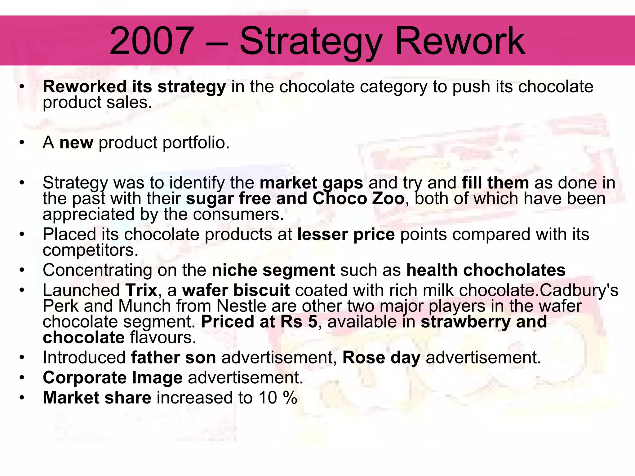 2007 – Strategy Rework Reworked its strategy  in the chocolate category to push its chocolate product sales.   A  new  product portfolio. Strategy was to identify the  market gaps  and try and  fill them  as done in the past with their  sugar free and Choco Zoo , both of which have been appreciated by the consumers.   Placed its chocolate products at  lesser price  points compared with its competitors.  Concentrating on the  niche segment  such as  health chocholates Launched  Trix , a  wafer biscuit  coated with rich milk chocolate.Cadbury's Perk and Munch from Nestle are other two major players in the wafer chocolate segment.  Priced at Rs 5 , available in  strawberry and chocolate  flavours. Introduced  father son  advertisement,  Rose day  advertisement. Corporate Image  advertisement. Market share  increased to 10 % 