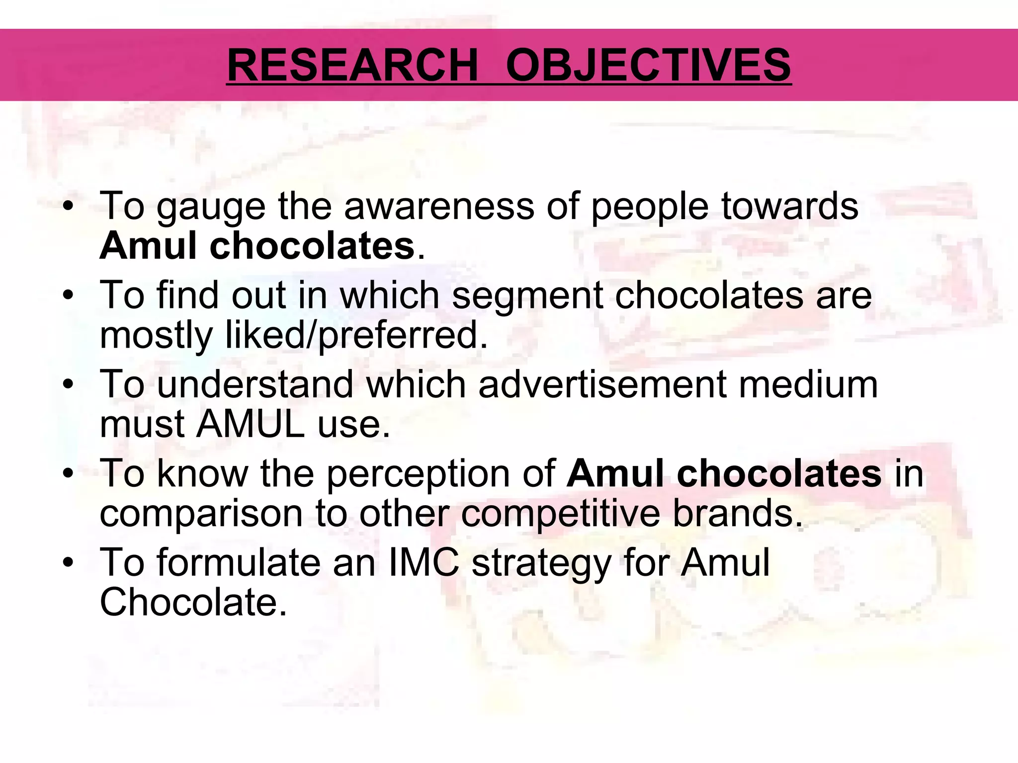 RESEARCH  OBJECTIVES To gauge the awareness of people towards  Amul chocolates . To find out in which segment chocolates are mostly liked/preferred. To understand which advertisement medium must AMUL use. To know the perception of  Amul chocolates  in comparison to other competitive brands.  To formulate an IMC strategy for Amul Chocolate. 