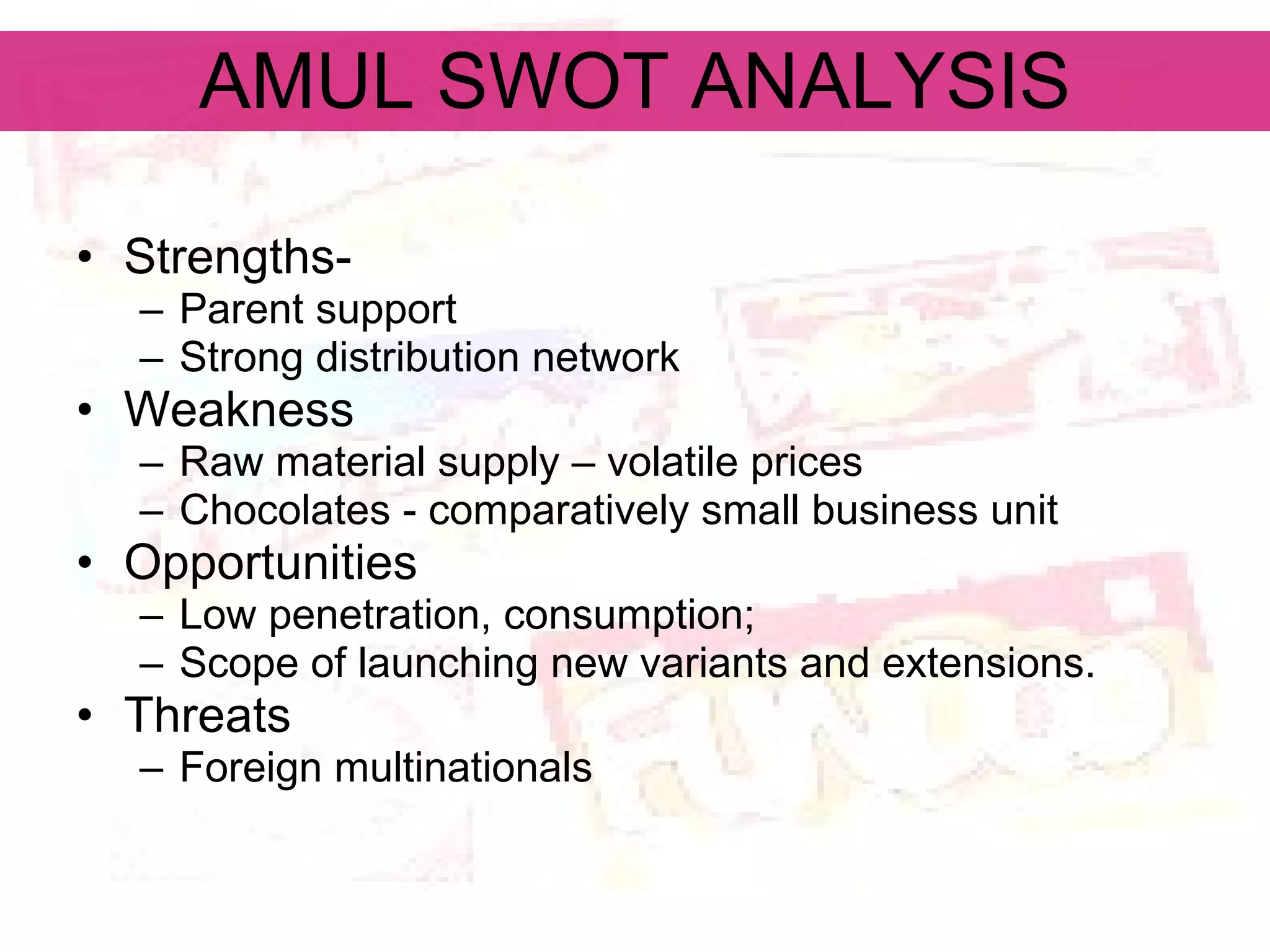AMUL SWOT ANALYSIS Strengths- Parent support Strong distribution network  Weakness Raw material supply – volatile prices Chocolates - comparatively small business unit Opportunities  Low penetration, consumption; Scope of launching new variants and extensions. Threats Foreign multinationals 