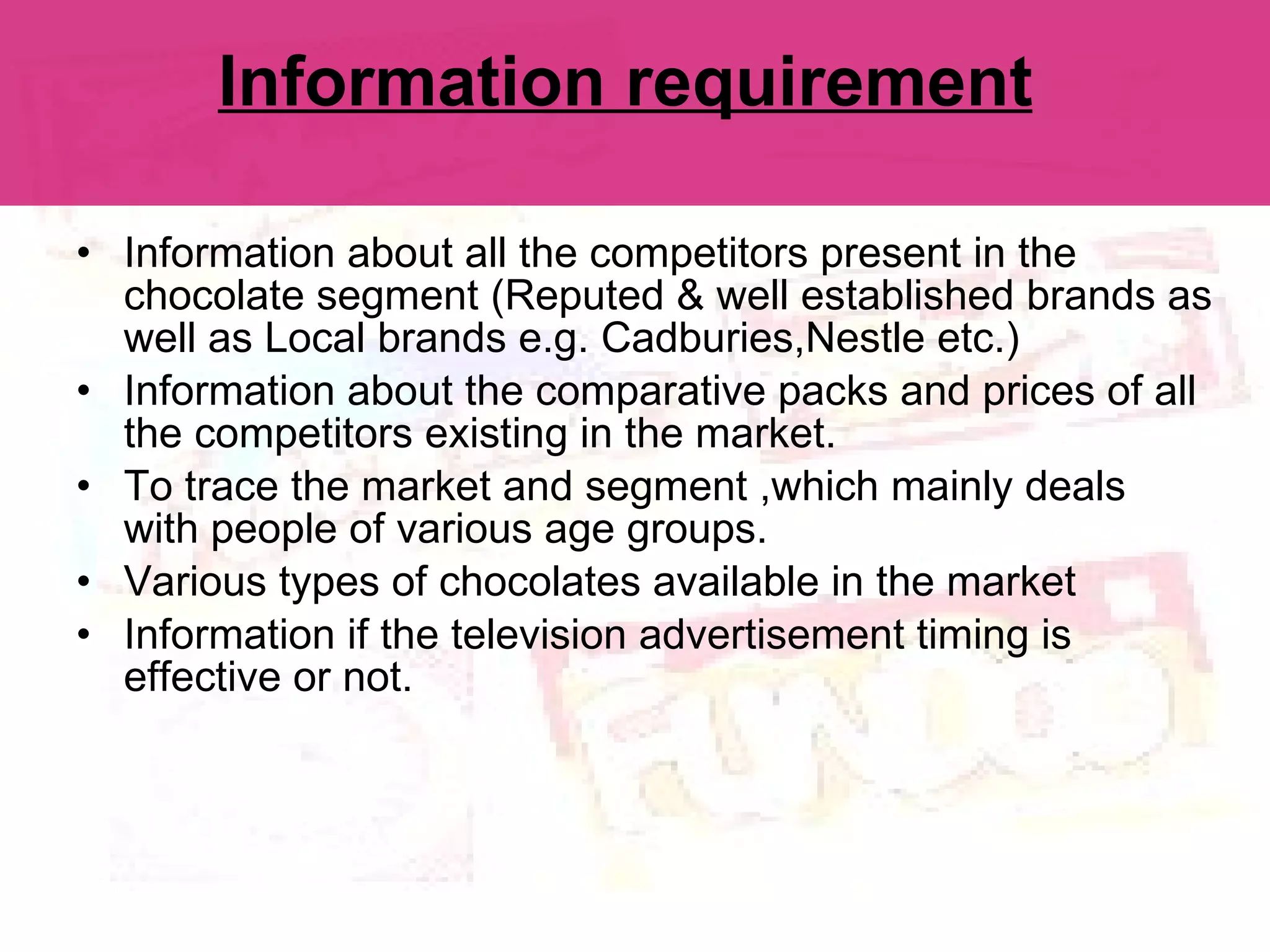 Information requirement   Information about all the competitors present in the chocolate segment (Reputed & well established brands as well as Local brands e.g. Cadburies,Nestle etc.) Information about the comparative packs and prices of all the competitors existing in the market. To trace the market and segment ,which mainly deals with people of various age groups. Various types of chocolates available in the market Information if the television advertisement timing is effective or not. 