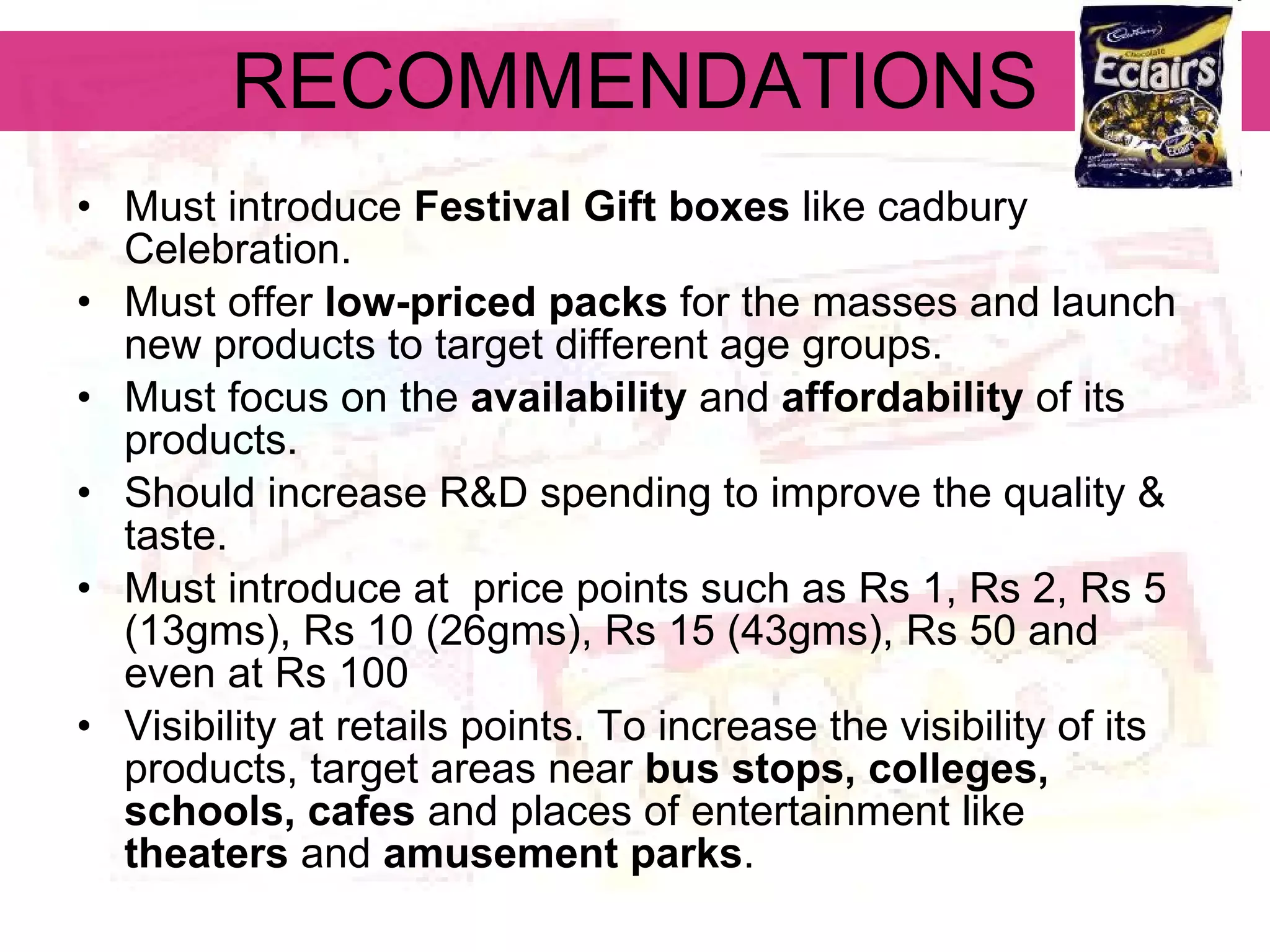 RECOMMENDATIONS Must introduce  Festival Gift boxes  like cadbury Celebration. Must offer  low-priced packs  for the masses and launch new products to target different age groups. Must focus on the  availability  and  affordability  of its products.   Should increase R&D spending to improve the quality & taste. Must introduce at  price points such as Rs 1, Rs 2, Rs 5 (13gms), Rs 10 (26gms), Rs 15 (43gms), Rs 50 and even at Rs 100   Visibility at retails points. To increase the visibility of its products, target areas near  bus stops, colleges, schools, cafes  and places of entertainment like  theaters  and  amusement parks .   