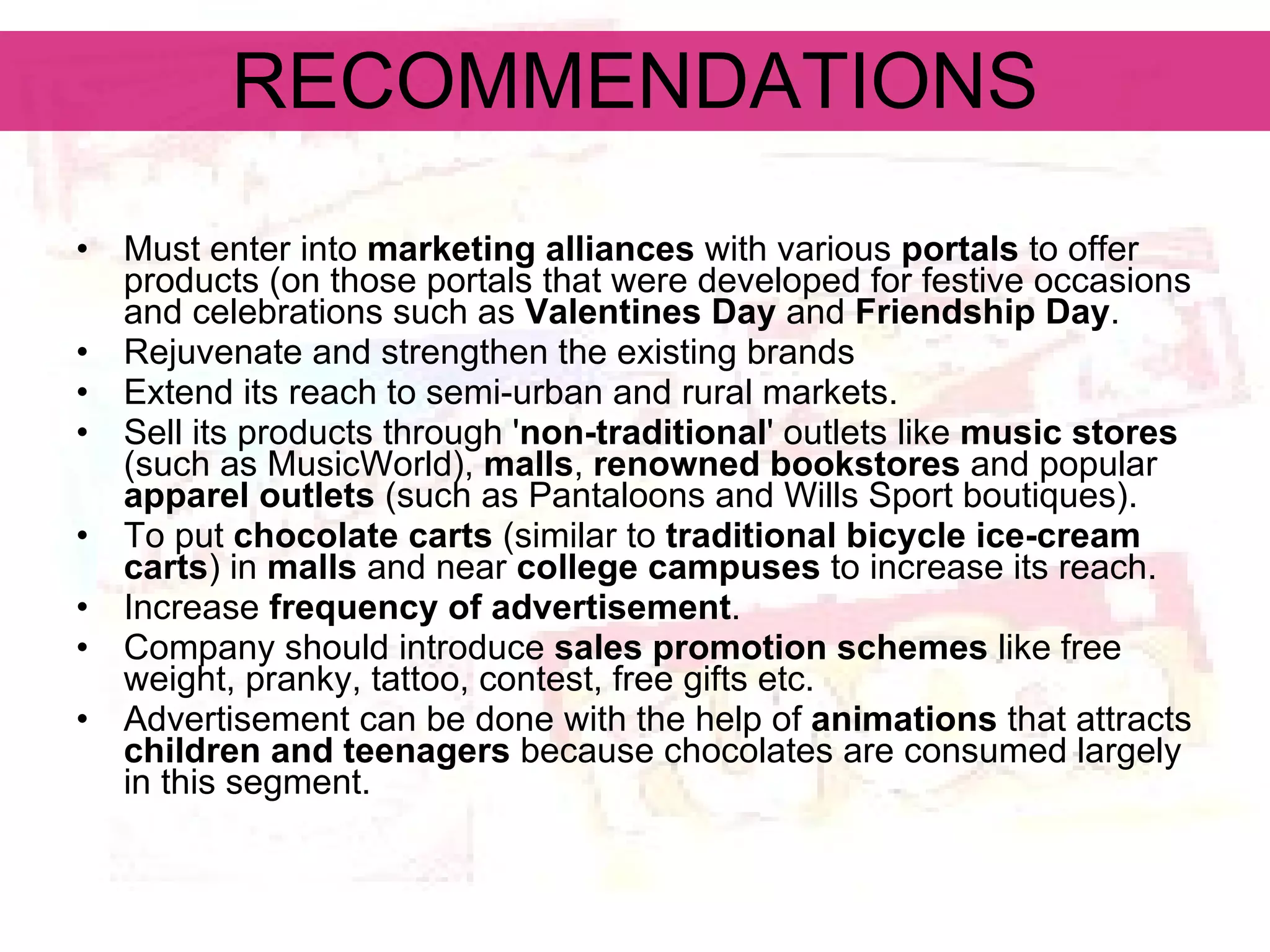 RECOMMENDATIONS Must enter into  marketing alliances  with various  portals  to offer products (on those portals that were developed for festive occasions and celebrations such as  Valentines Day  and  Friendship Day .   Rejuvenate and strengthen the existing brands   Extend its reach to semi-urban and rural markets.   Sell its products through ' non-traditional ' outlets like  music stores  (such as MusicWorld),  malls ,  renowned bookstores  and popular  apparel outlets  (such as Pantaloons and Wills Sport boutiques).   To put  chocolate carts  (similar to  traditional bicycle ice-cream carts ) in  malls  and near  college campuses  to increase its reach.   Increase  frequency of advertisement . Company should introduce  sales promotion schemes  like free weight, pranky, tattoo, contest, free gifts etc.  Advertisement can be done with the help of  animations  that attracts  children and teenagers  because chocolates are consumed largely in this segment.   
