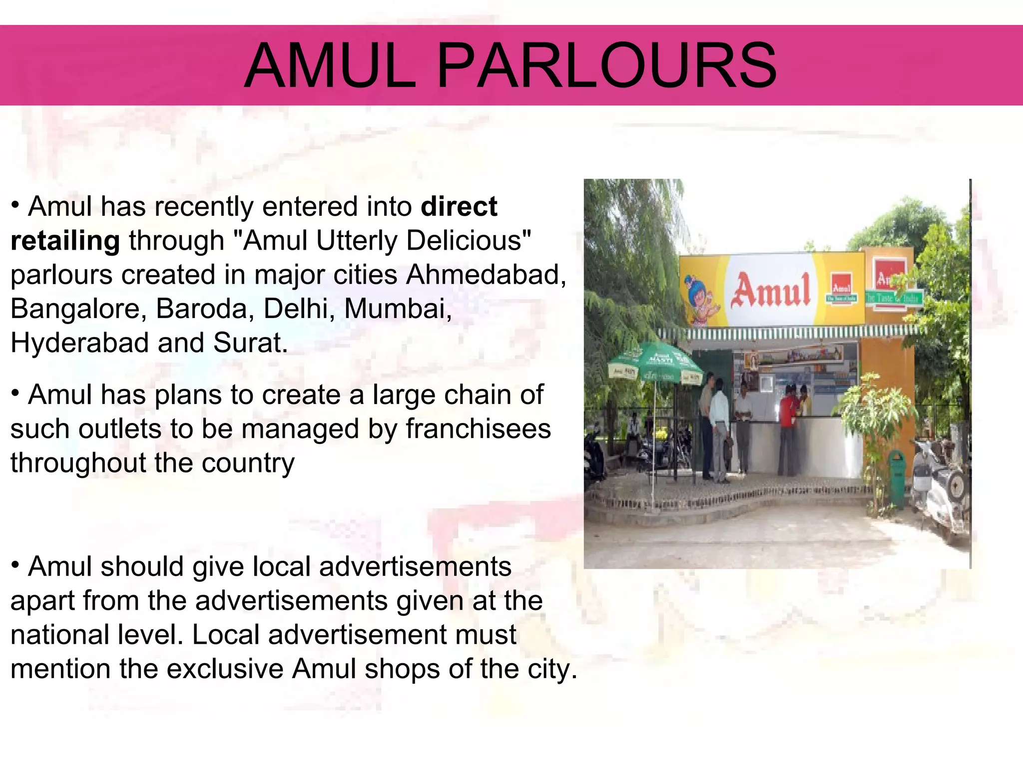 AMUL PARLOURS Amul has recently entered into  direct retailing  through &quot;Amul Utterly Delicious&quot; parlours created in major cities Ahmedabad, Bangalore, Baroda, Delhi, Mumbai, Hyderabad and Surat.  Amul has plans to create a large chain of such outlets to be managed by franchisees throughout the country  Amul should give local advertisements apart from the advertisements given at the national level. Local advertisement must mention the exclusive Amul shops of the city.  