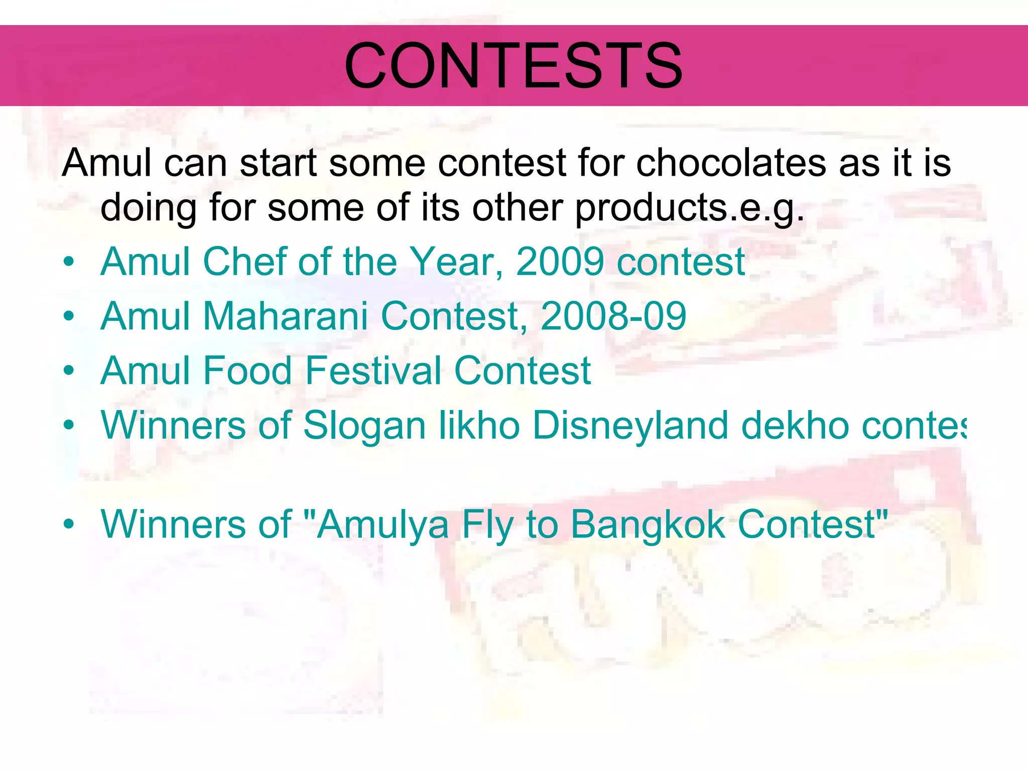 CONTESTS Amul can start some contest for chocolates as it is doing for some of its other products.e.g. Amul Chef of the Year, 2009 contest   Amul Maharani Contest, 2008-09   Amul Food Festival Contest   Winners of Slogan likho Disneyland dekho contest   Winners of &quot;Amulya Fly to Bangkok Contest&quot;   