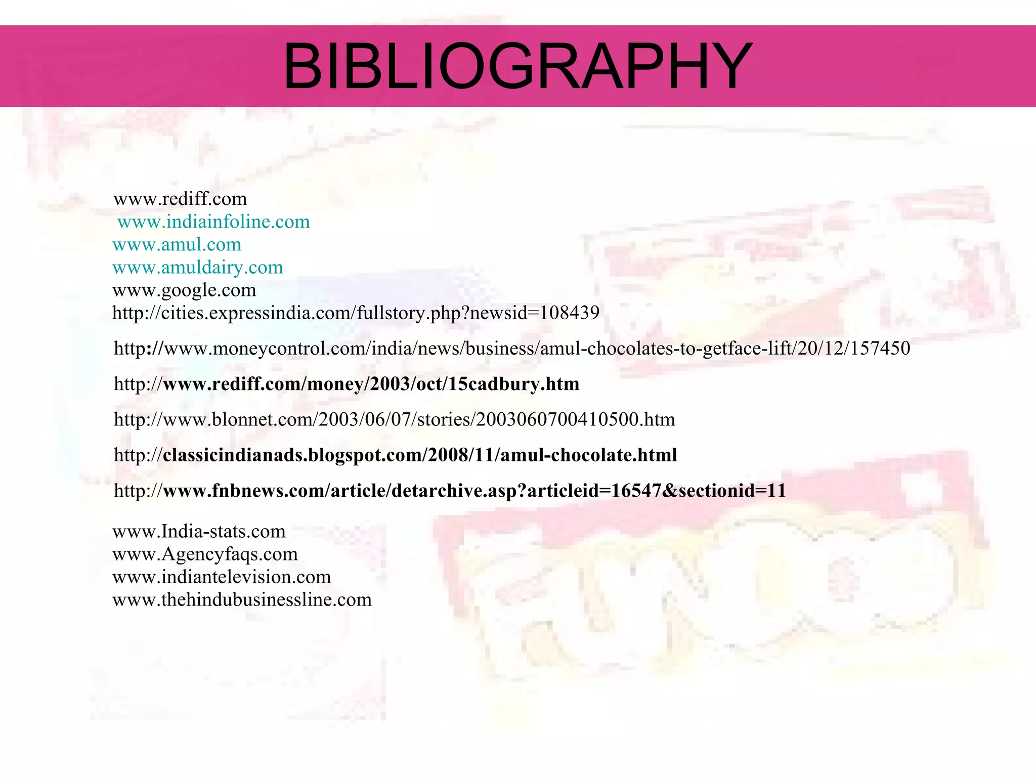 BIBLIOGRAPHY www.rediff.com www.indiainfoline.com www.amul.com www.amuldairy.com www.google.com http://cities.expressindia.com/fullstory.php?newsid=108439 http :// www.moneycontrol.com/india/news/business/amul-chocolates-to-getface-lift/20/12/157450 http:// www.rediff.com/money/2003/oct/15cadbury.htm http://www.blonnet.com/2003/06/07/stories/2003060700410500.htm http:// classicindianads.blogspot.com/2008/11/amul-chocolate.html http:// www.fnbnews.com/article/detarchive.asp?articleid=16547&sectionid=11 www.India-stats.com www.Agencyfaqs.com www.indiantelevision.com www.thehindubusinessline.com 