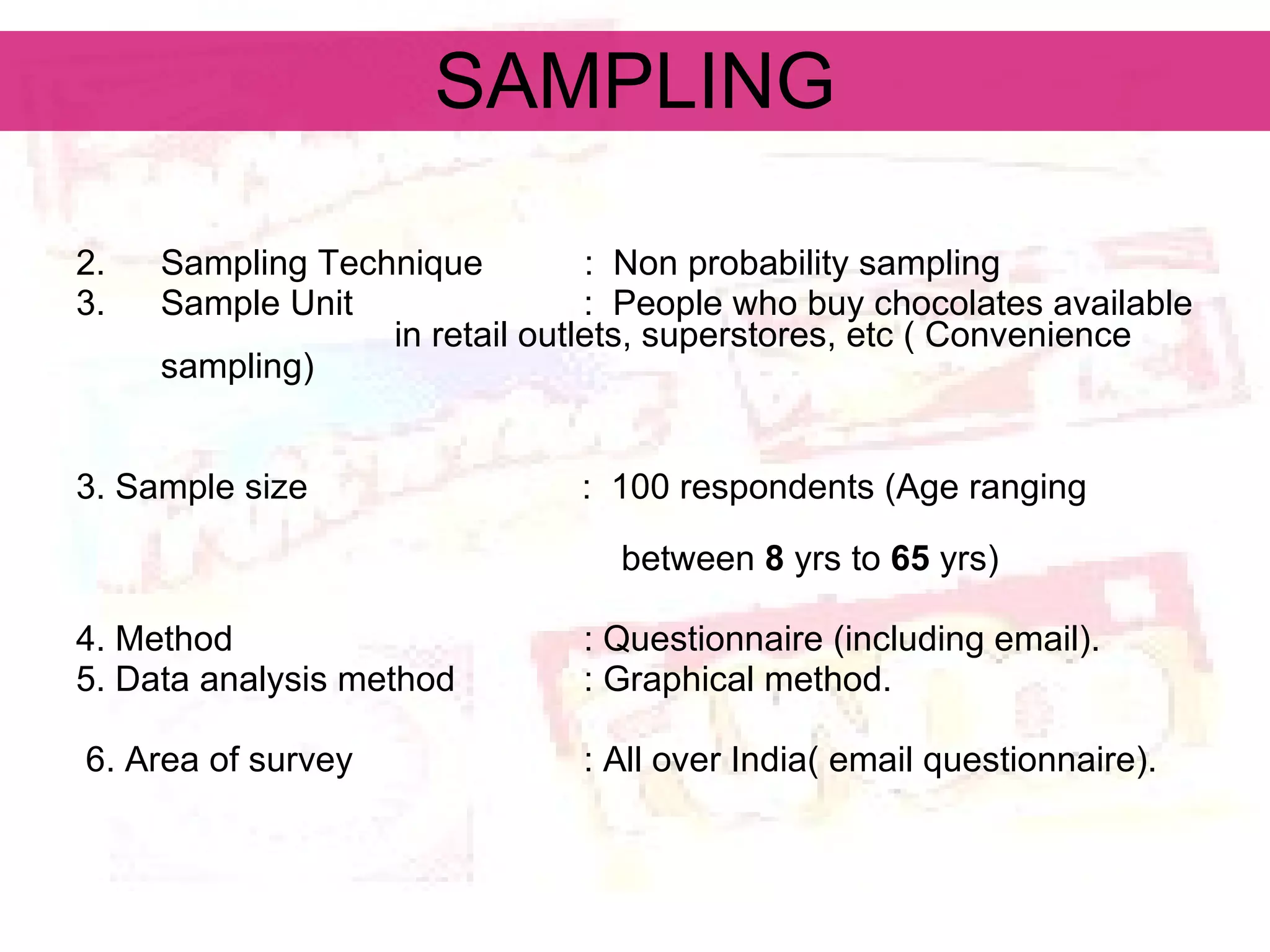 SAMPLING Sampling Technique :  Non probability sampling  Sample Unit   :  People who buy chocolates available  in retail outlets, superstores, etc ( Convenience  sampling) 3. Sample size  :  100 respondents (Age ranging  between  8  yrs to  65  yrs) 4. Method   : Questionnaire (including email). 5. Data analysis method   : Graphical method. 6. Area of survey   : All over India( email questionnaire). 