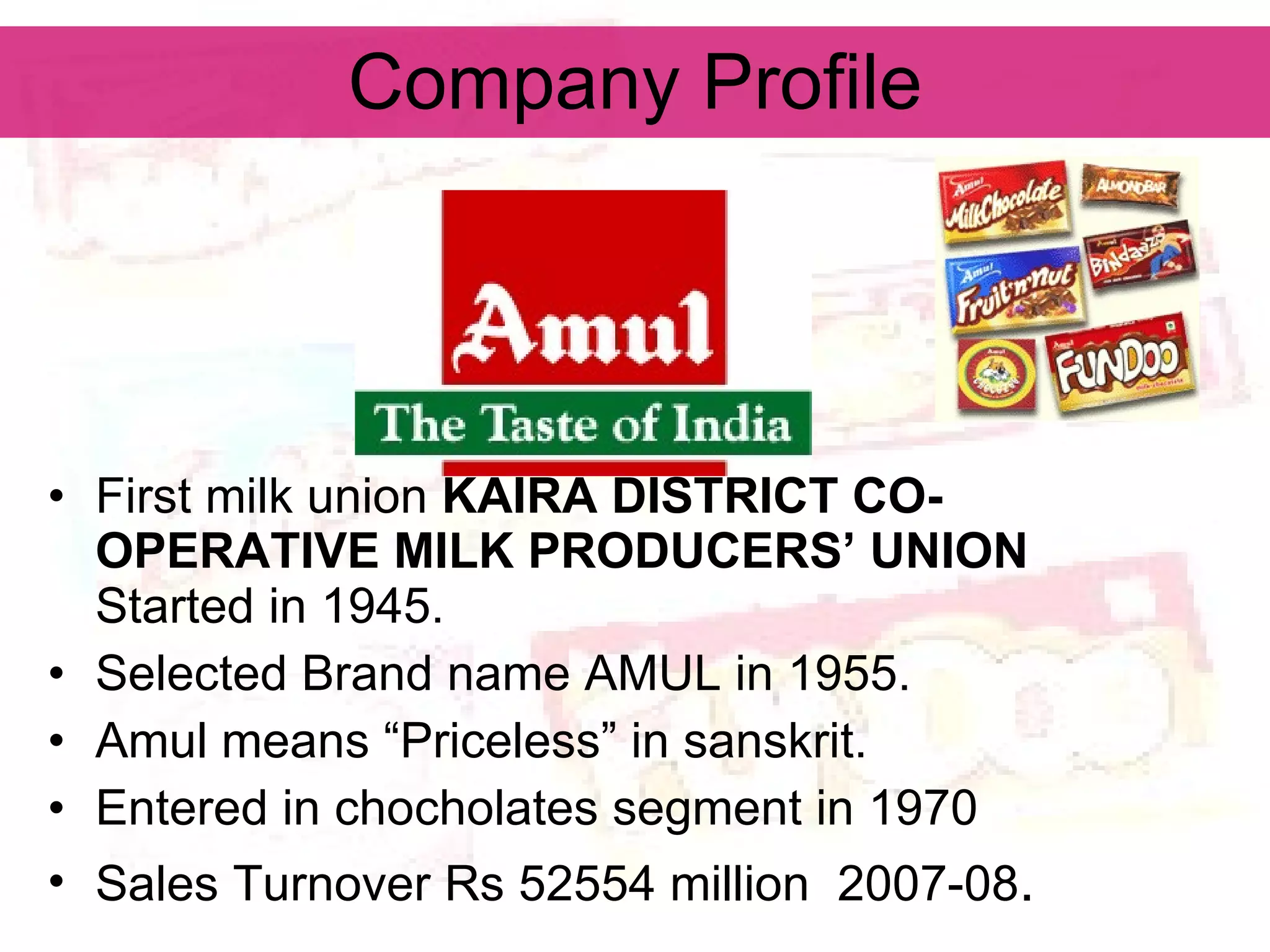 Company Profile First milk union  KAIRA DISTRICT CO-OPERATIVE MILK PRODUCERS’ UNION   Started in 1945. Selected Brand name AMUL in 1955. Amul means “Priceless” in sanskrit. Entered in chocholates segment in 1970 Sales Turnover Rs 52554 million  2007-08 . 
