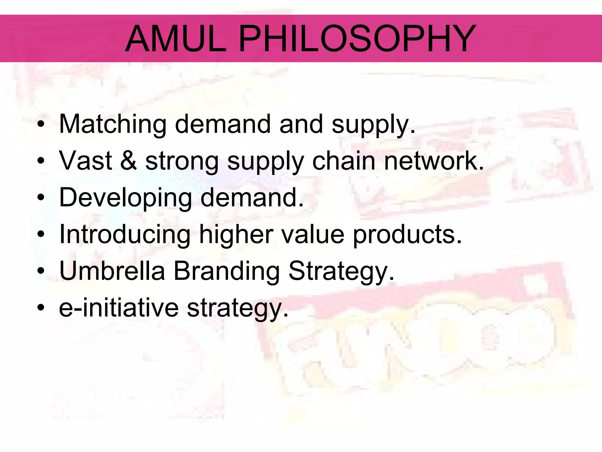 AMUL PHILOSOPHY Matching demand and supply. Vast & strong supply chain network. Developing demand. Introducing higher value products. Umbrella Branding Strategy. e-initiative strategy. 