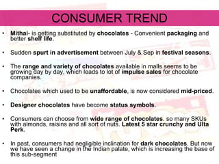 CONSUMER TREND Mithai - is getting substituted by  chocolates  - Convenient  packaging  and better  shelf life . Sudden  spurt in advertisement  between July & Sep in  festival seasons . The  range and variety of chocolates  available in malls seems to be growing day by day, which leads to lot of  impulse sales  for chocolate companies. Chocolates which used to be  unaffordable , is now considered  mid-priced .  Designer chocolates  have become  status symbols .  Consumers can choose from  wide range of chocolates . so many SKUs with almonds, raisins and all sort of nuts.  Latest 5 star crunchy and Ulta Perk . In past, consumers had negligible inclination for  dark chocolates . But now we have seen a change in the Indian palate, which is increasing the base of this sub-segment  