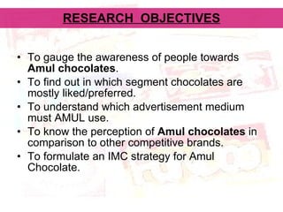 RESEARCH  OBJECTIVES To gauge the awareness of people towards  Amul chocolates . To find out in which segment chocolates are mostly liked/preferred. To understand which advertisement medium must AMUL use. To know the perception of  Amul chocolates  in comparison to other competitive brands.  To formulate an IMC strategy for Amul Chocolate. 