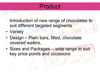 Product Introduction of new range of chocolates to suit different targeted segments Variety Design – Plain bars, filled, chocolate covered wafers,  Sizes and Packages – wide range to suit key price points and occasions 