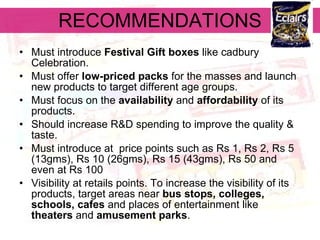RECOMMENDATIONS Must introduce  Festival Gift boxes  like cadbury Celebration. Must offer  low-priced packs  for the masses and launch new products to target different age groups. Must focus on the  availability  and  affordability  of its products.   Should increase R&D spending to improve the quality & taste. Must introduce at  price points such as Rs 1, Rs 2, Rs 5 (13gms), Rs 10 (26gms), Rs 15 (43gms), Rs 50 and even at Rs 100   Visibility at retails points. To increase the visibility of its products, target areas near  bus stops, colleges, schools, cafes  and places of entertainment like  theaters  and  amusement parks .   