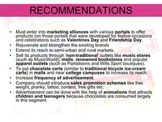 RECOMMENDATIONS Must enter into  marketing alliances  with various  portals  to offer products (on those portals that were developed for festive occasions and celebrations such as  Valentines Day  and  Friendship Day .   Rejuvenate and strengthen the existing brands   Extend its reach to semi-urban and rural markets.   Sell its products through ' non-traditional ' outlets like  music stores  (such as MusicWorld),  malls ,  renowned bookstores  and popular  apparel outlets  (such as Pantaloons and Wills Sport boutiques).   To put  chocolate carts  (similar to  traditional bicycle ice-cream carts ) in  malls  and near  college campuses  to increase its reach.   Increase  frequency of advertisement . Company should introduce  sales promotion schemes  like free weight, pranky, tattoo, contest, free gifts etc.  Advertisement can be done with the help of  animations  that attracts  children and teenagers  because chocolates are consumed largely in this segment.   