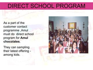 DIRECT SCHOOL PROGRAM As a part of the customer contact programme ,Amul  must do  direct school program for  Amul chocolates .  They can sampling their latest offering - among kids.  