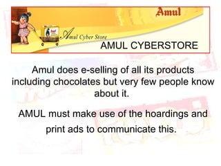 AMUL CYBERSTORE Amul does e-selling of all its products including chocolates but very few people know about it.  AMUL must make use of the hoardings and print ads to communicate this.   