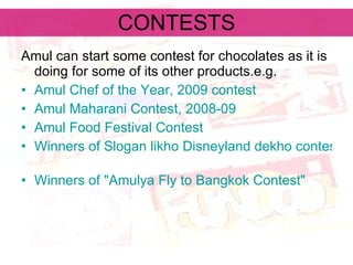 CONTESTS Amul can start some contest for chocolates as it is doing for some of its other products.e.g. Amul Chef of the Year, 2009 contest   Amul Maharani Contest, 2008-09   Amul Food Festival Contest   Winners of Slogan likho Disneyland dekho contest   Winners of "Amulya Fly to Bangkok Contest"   