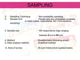SAMPLING Sampling Technique :  Non probability sampling  Sample Unit   :  People who buy chocolates available  in retail outlets, superstores, etc ( Convenience  sampling) 3. Sample size  :  100 respondents (Age ranging  between  8  yrs to  65  yrs) 4. Method   : Questionnaire (including email). 5. Data analysis method   : Graphical method. 6. Area of survey   : All over India( email questionnaire). 