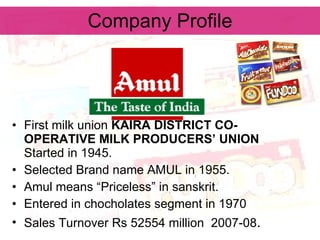 Company Profile First milk union  KAIRA DISTRICT CO-OPERATIVE MILK PRODUCERS’ UNION   Started in 1945. Selected Brand name AMUL in 1955. Amul means “Priceless” in sanskrit. Entered in chocholates segment in 1970 Sales Turnover Rs 52554 million  2007-08 . 