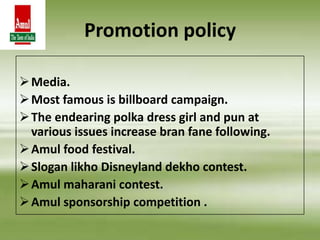 Media.
Most famous is billboard campaign.
The endearing polka dress girl and pun at
various issues increase bran fane following.
Amul food festival.
Slogan likho Disneyland dekho contest.
Amul maharani contest.
Amul sponsorship competition .
Promotion policy
 