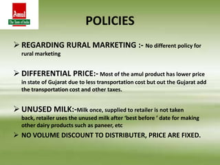 POLICIES
 REGARDING RURAL MARKETING :- No different policy for
rural marketing
 DIFFERENTIAL PRICE:- Most of the amul product has lower price
in state of Gujarat due to less transportation cost but out the Gujarat add
the transportation cost and other taxes.
 UNUSED MILK:-Milk once, supplied to retailer is not taken
back, retailer uses the unused milk after ‘best before ’ date for making
other dairy products such as paneer, etc
 NO VOLUME DISCOUNT TO DISTRIBUTER, PRICE ARE FIXED.
 