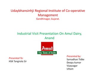 Udaybhansinhji Regional Institute of Co-operative
Management
Gandhinagar, Gujarat.
Industrial Visit Presentation On Amul Dairy,
Anand
Presented To:
HSK Tangirala Sir
Presented by:
Samadhan Tidke
Deepu kumar
Vijaysagar
Uttam
 