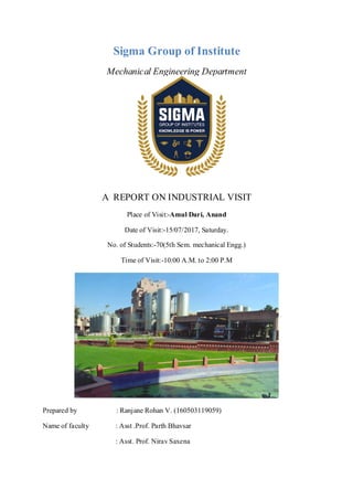 Sigma Group of Institute
Mechanical Engineering Department
A REPORT ON INDUSTRIAL VISIT
Place of Visit:-Amul Dari, Anand
Date of Visit:-15/07/2017, Saturday.
No. of Students:-70(5th Sem. mechanical Engg.)
Time of Visit:-10:00 A.M. to 2:00 P.M
Prepared by : Ranjane Rohan V. (160503119059)
Name of faculty : Asst .Prof. Parth Bhavsar
: Asst. Prof. Nirav Saxena
 