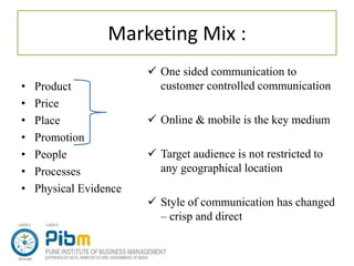Marketing Mix :
• Product
• Price
• Place
• Promotion
• People
• Processes
• Physical Evidence
 One sided communication to
customer controlled communication
 Online & mobile is the key medium
 Target audience is not restricted to
any geographical location
 Style of communication has changed
– crisp and direct
 