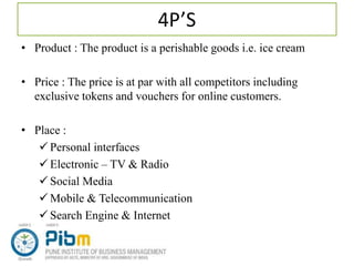 4P’S
• Product : The product is a perishable goods i.e. ice cream
• Price : The price is at par with all competitors including
exclusive tokens and vouchers for online customers.
• Place :
 Personal interfaces
 Electronic – TV & Radio
 Social Media
 Mobile & Telecommunication
 Search Engine & Internet
 