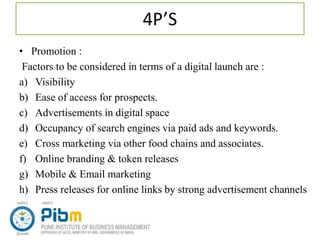4P’S
• Promotion :
Factors to be considered in terms of a digital launch are :
a) Visibility
b) Ease of access for prospects.
c) Advertisements in digital space
d) Occupancy of search engines via paid ads and keywords.
e) Cross marketing via other food chains and associates.
f) Online branding & token releases
g) Mobile & Email marketing
h) Press releases for online links by strong advertisement channels
 
