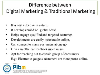 Difference between
Digital Marketing & Traditional Marketing
• It is cost effective in nature.
• It develops brand on global scale.
• Helps engage qualified and targeted costumer.
• Developments are easily measurable online.
• Can connect to many costumers at one go.
• Gives an efficient feedback mechanism.
• Apt for reaching out to certain group of consumers
E.g : Electronic gadgets costumers are more prone online.
 