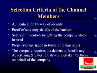 Selection Criteria of the Channel
            Members
• Authentication by way of identity
• Proof of solvency-details of the bankers
• Safety of inventory by getting the company stock
  insured
• Proper storage space in forms of refrigerators
• The company requires the dealers to furnish any
  Advertising & Sales initiative undertaken by them
  on behalf of the company
 