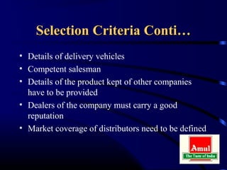 Selection Criteria Conti…
• Details of delivery vehicles
• Competent salesman
• Details of the product kept of other companies
  have to be provided
• Dealers of the company must carry a good
  reputation
• Market coverage of distributors need to be defined
 