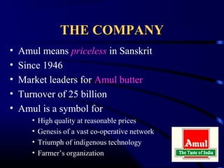 THE COMPANY
•   Amul means priceless in Sanskrit
•   Since 1946
•   Market leaders for Amul butter
•   Turnover of 25 billion
•   Amul is a symbol for
       •   High quality at reasonable prices
       •   Genesis of a vast co-operative network
       •   Triumph of indigenous technology
       •   Farmer’s organization
 