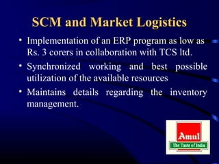 SCM and Market Logistics
• Implementation of an ERP program as low as
  Rs. 3 corers in collaboration with TCS ltd.
• Synchronized working and best possible
  utilization of the available resources
• Maintains details regarding the inventory
  management.
 