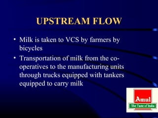 UPSTREAM FLOW
• Milk is taken to VCS by farmers by
  bicycles
• Transportation of milk from the co-
  operatives to the manufacturing units
  through trucks equipped with tankers
  equipped to carry milk
 