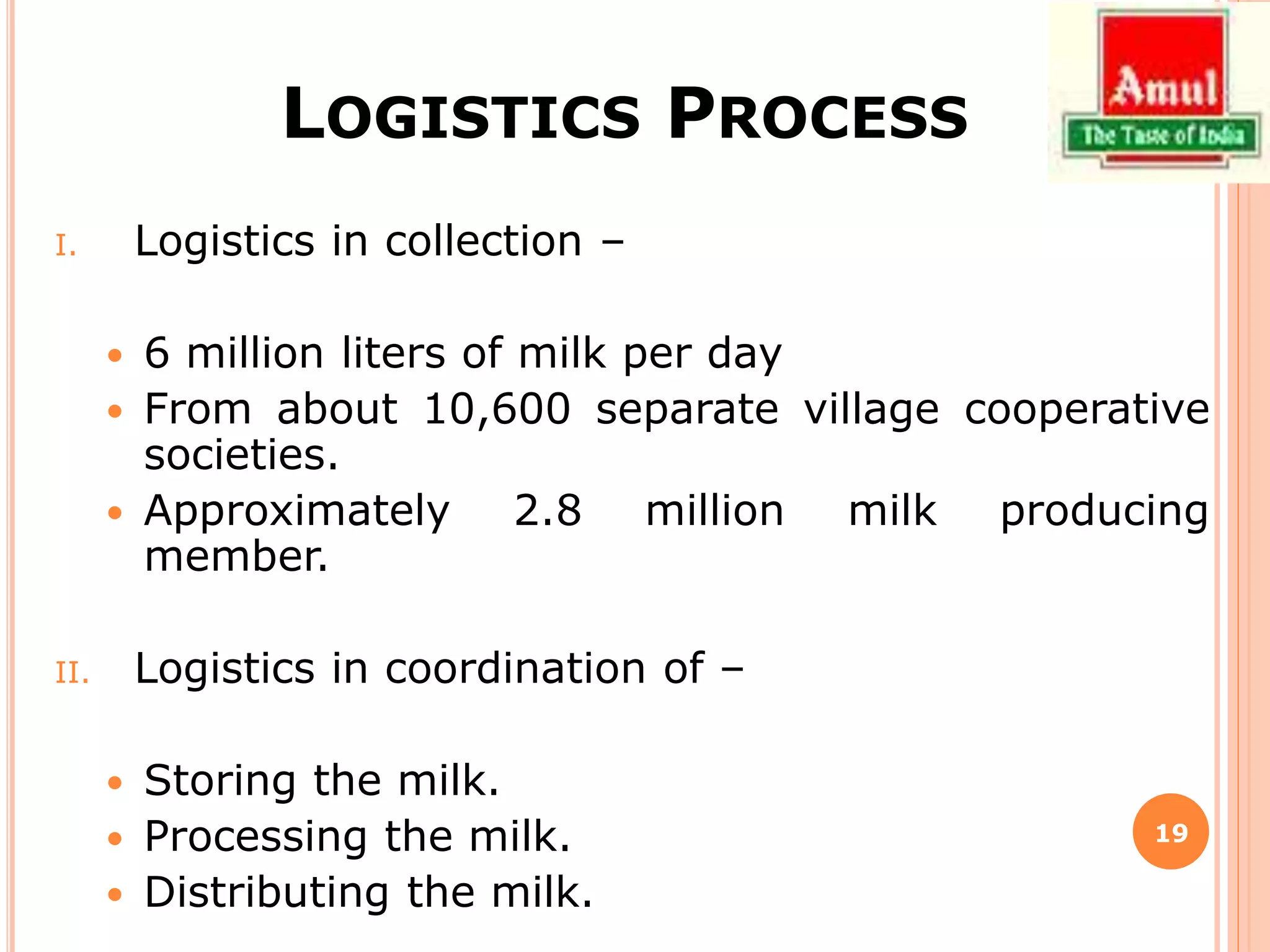 LOGISTICS PROCESS
I. Logistics in collection –
 6 million liters of milk per day
 From about 10,600 separate village cooperative
societies.
 Approximately 2.8 million milk producing
member.
II. Logistics in coordination of –
 Storing the milk.
 Processing the milk.
 Distributing the milk.
19
 