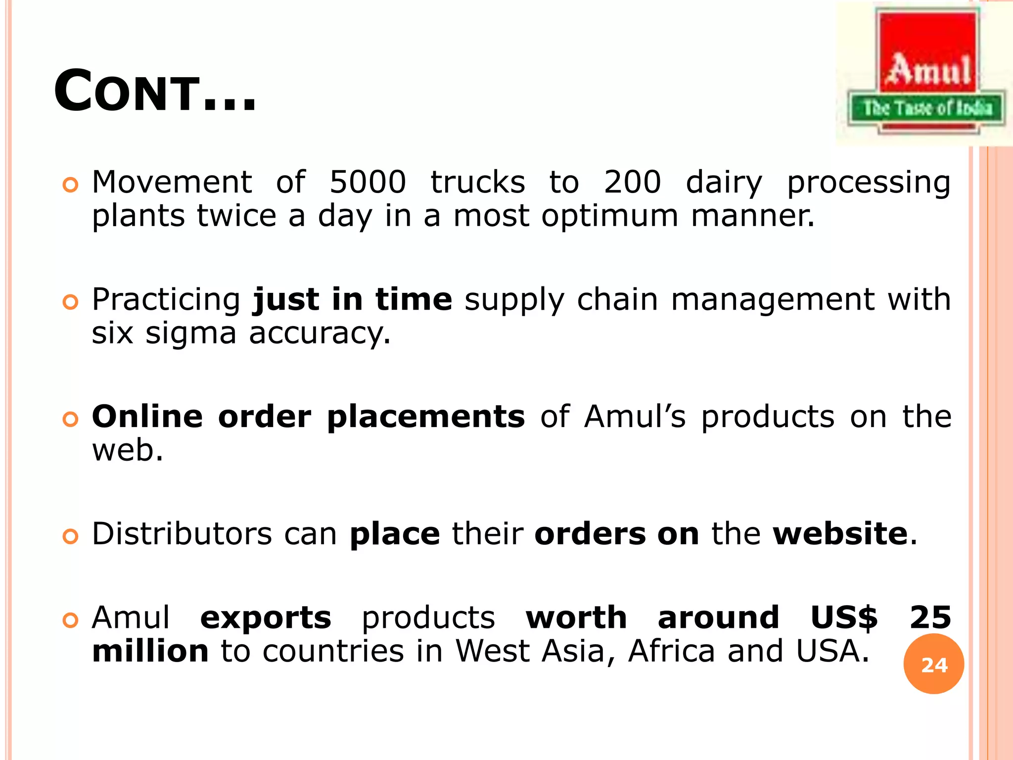 CONT…
 Movement of 5000 trucks to 200 dairy processing
plants twice a day in a most optimum manner.
 Practicing just in time supply chain management with
six sigma accuracy.
 Online order placements of Amul’s products on the
web.
 Distributors can place their orders on the website.
 Amul exports products worth around US$ 25
million to countries in West Asia, Africa and USA. 24
 
