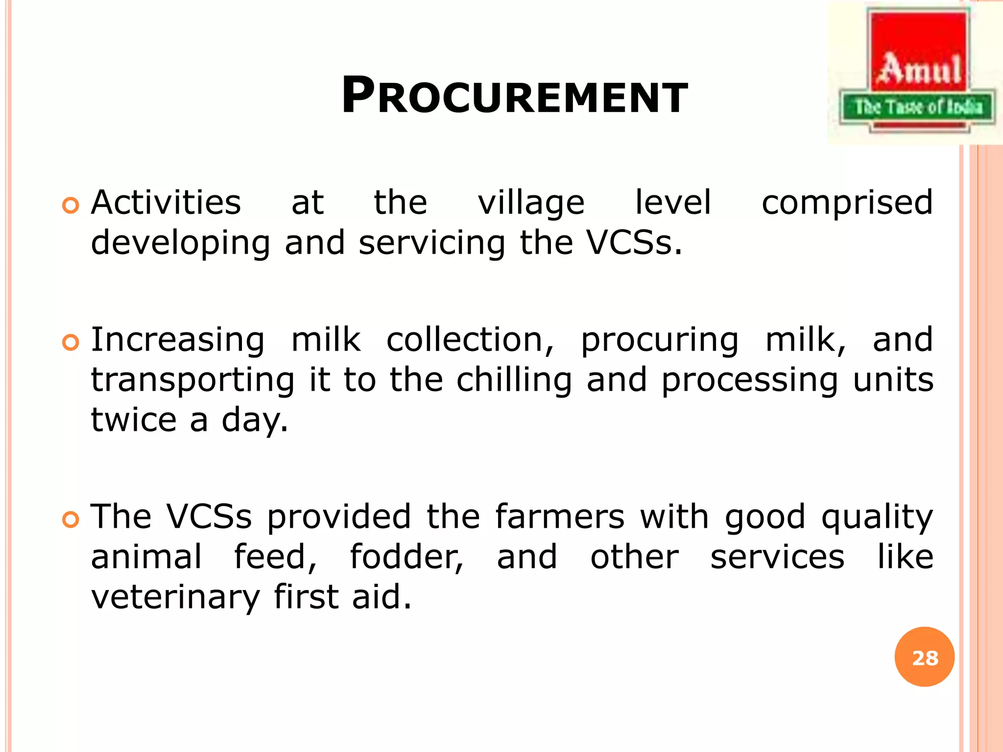 PROCUREMENT
 Activities at the village level comprised
developing and servicing the VCSs.
 Increasing milk collection, procuring milk, and
transporting it to the chilling and processing units
twice a day.
 The VCSs provided the farmers with good quality
animal feed, fodder, and other services like
veterinary first aid.
28
 
