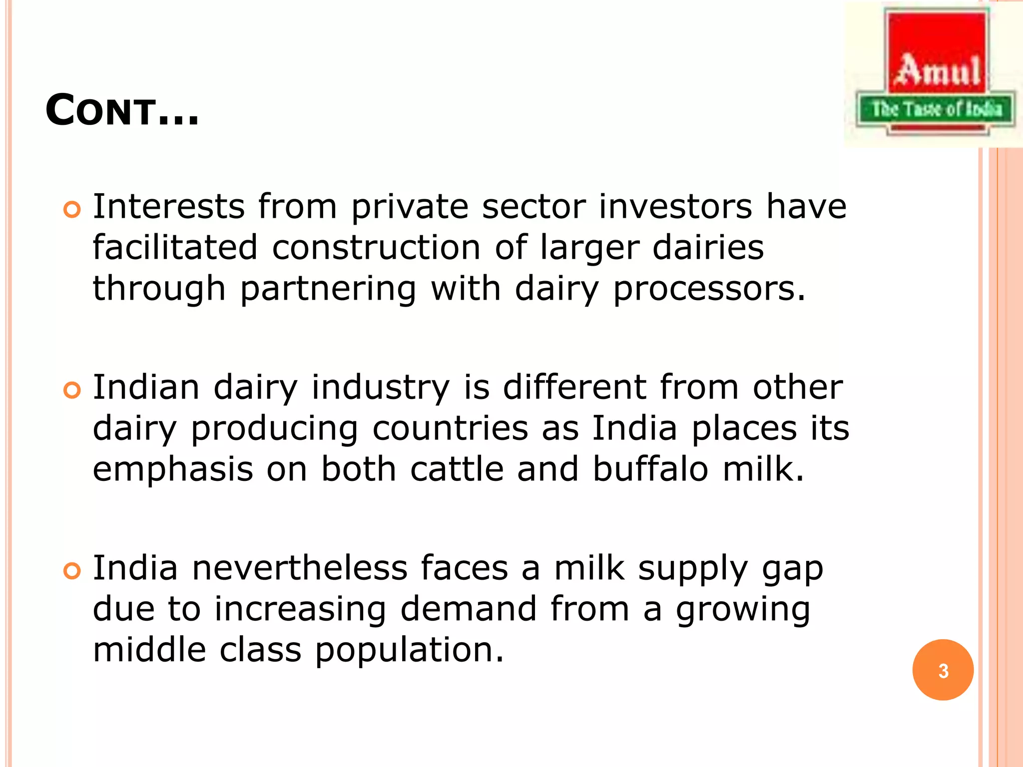 CONT…
 Interests from private sector investors have
facilitated construction of larger dairies
through partnering with dairy processors.
 Indian dairy industry is different from other
dairy producing countries as India places its
emphasis on both cattle and buffalo milk.
 India nevertheless faces a milk supply gap
due to increasing demand from a growing
middle class population. 3
 