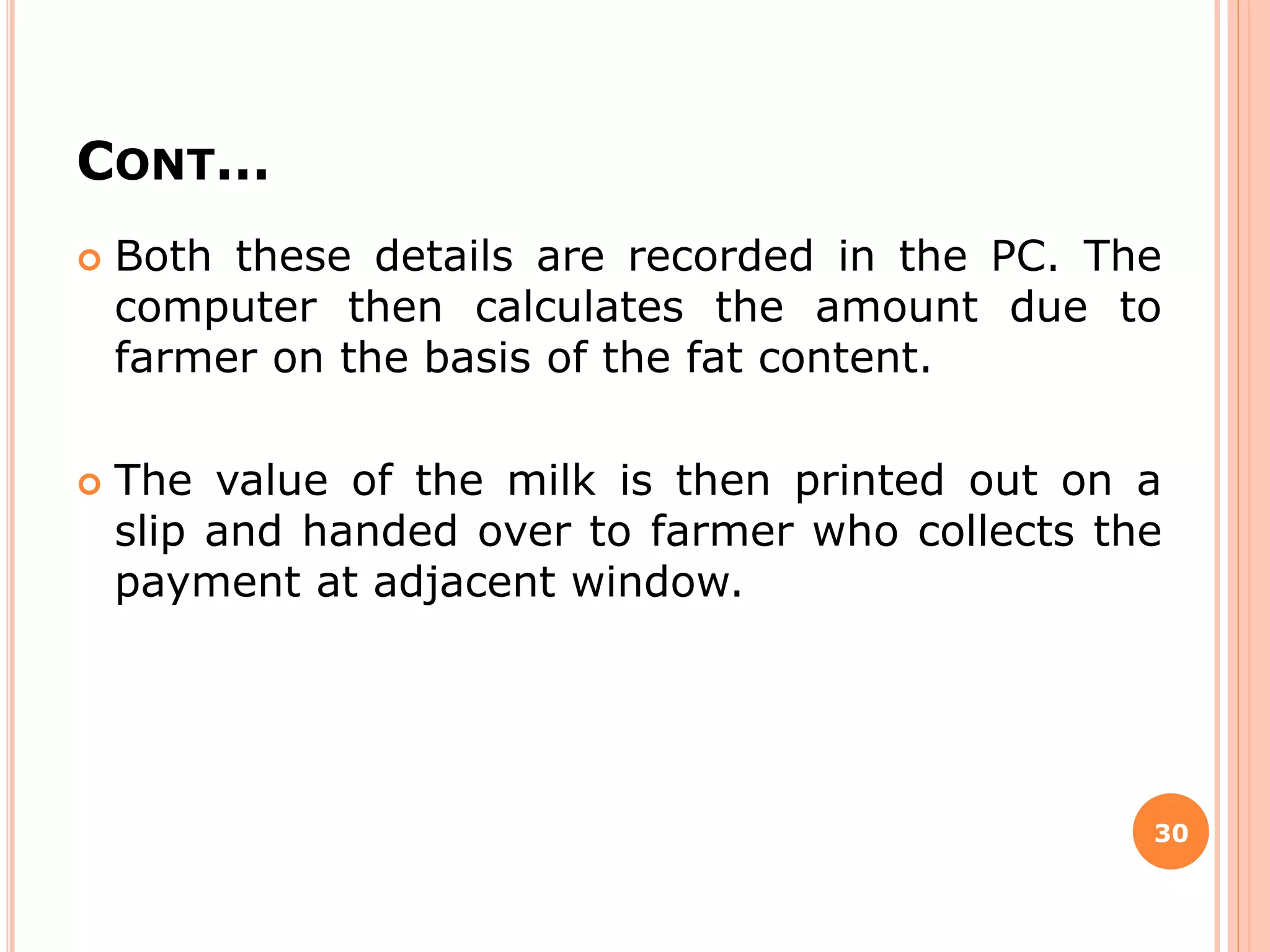 CONT…
 Both these details are recorded in the PC. The
computer then calculates the amount due to
farmer on the basis of the fat content.
 The value of the milk is then printed out on a
slip and handed over to farmer who collects the
payment at adjacent window.
30
 