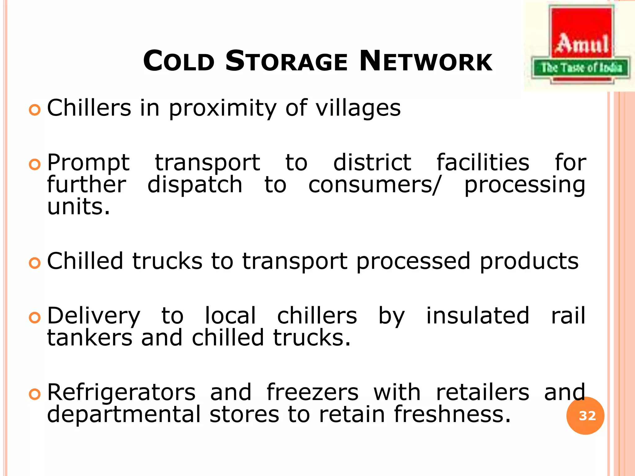 COLD STORAGE NETWORK
 Chillers in proximity of villages
 Prompt transport to district facilities for
further dispatch to consumers/ processing
units.
 Chilled trucks to transport processed products
 Delivery to local chillers by insulated rail
tankers and chilled trucks.
 Refrigerators and freezers with retailers and
departmental stores to retain freshness. 32
 