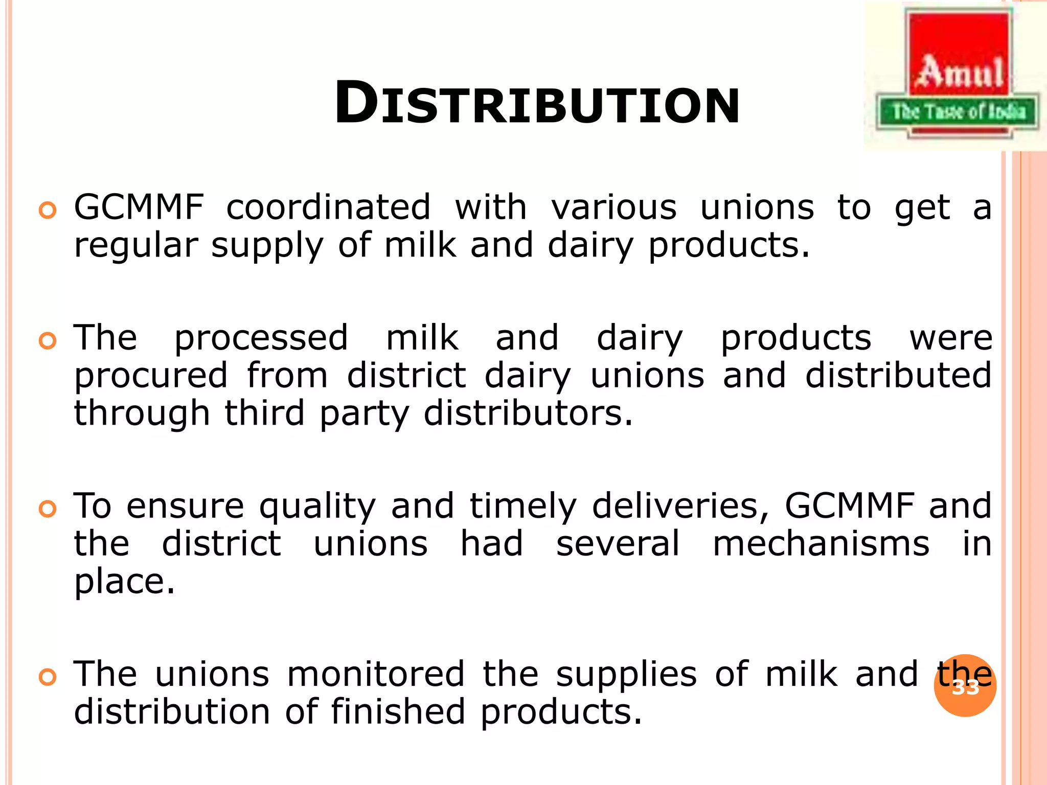 DISTRIBUTION
 GCMMF coordinated with various unions to get a
regular supply of milk and dairy products.
 The processed milk and dairy products were
procured from district dairy unions and distributed
through third party distributors.
 To ensure quality and timely deliveries, GCMMF and
the district unions had several mechanisms in
place.
 The unions monitored the supplies of milk and the
distribution of finished products.
33
 