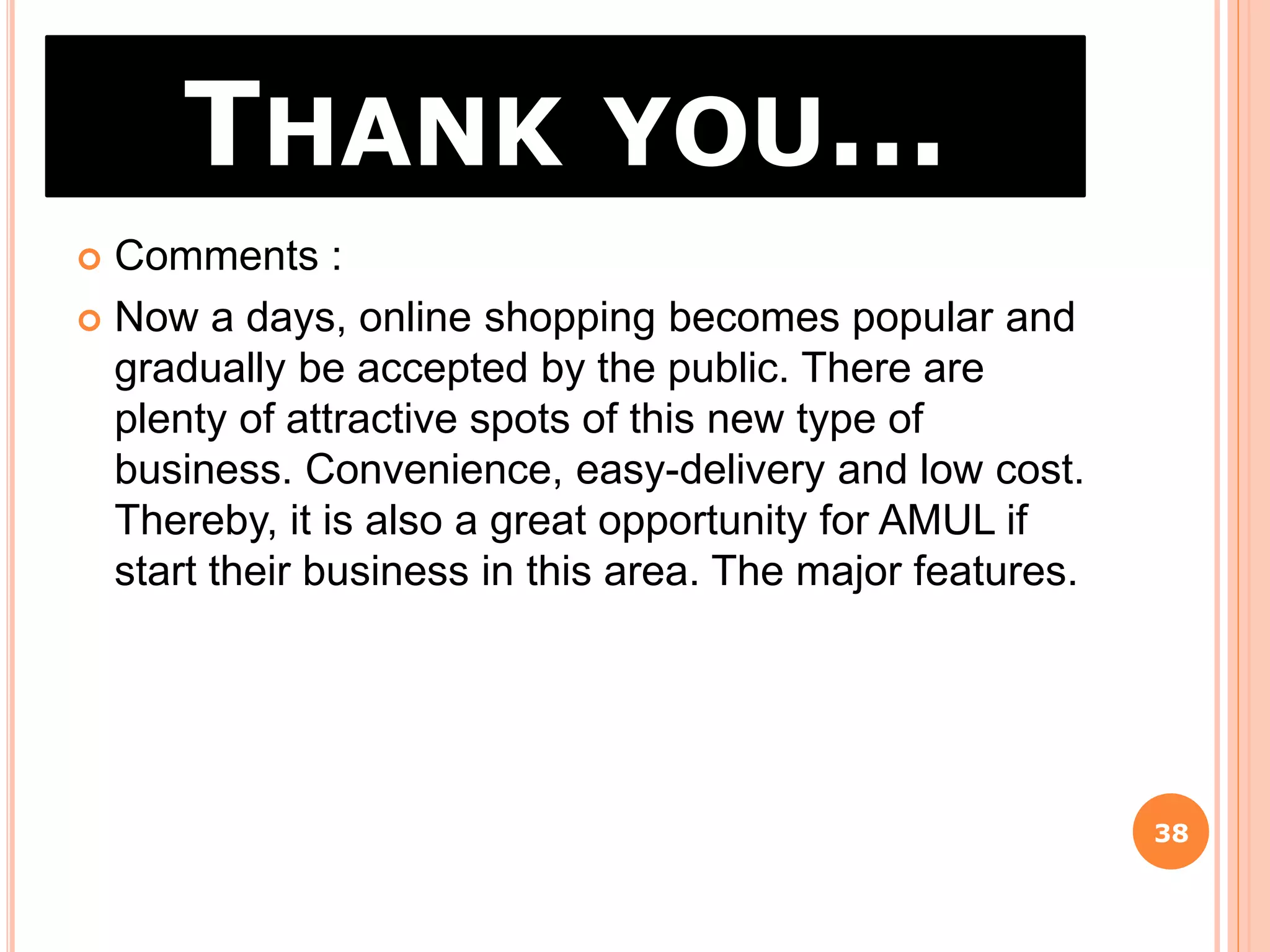 THANK YOU…
38
 Comments :
 Now a days, online shopping becomes popular and
gradually be accepted by the public. There are
plenty of attractive spots of this new type of
business. Convenience, easy-delivery and low cost.
Thereby, it is also a great opportunity for AMUL if
start their business in this area. The major features.
 