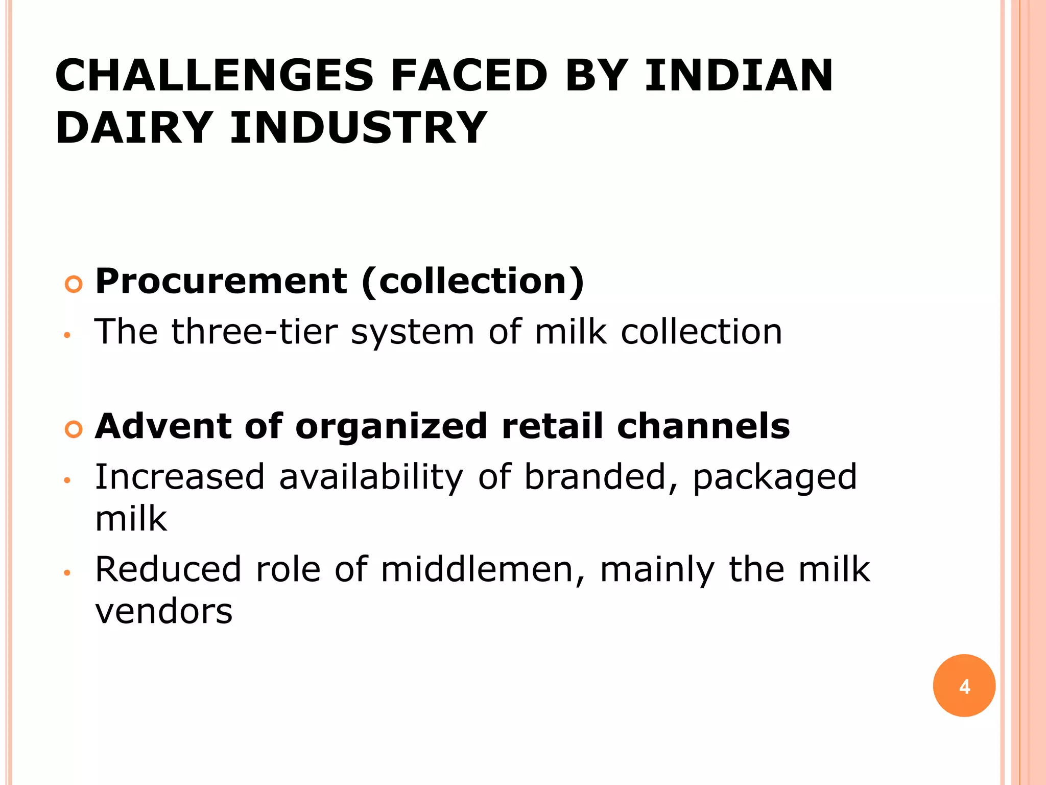 CHALLENGES FACED BY INDIAN
DAIRY INDUSTRY
 Procurement (collection)
• The three-tier system of milk collection
 Advent of organized retail channels
• Increased availability of branded, packaged
milk
• Reduced role of middlemen, mainly the milk
vendors
4
 