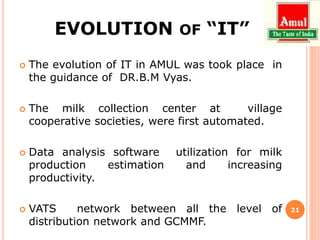 EVOLUTION OF “IT”
 The evolution of IT in AMUL was took place in
the guidance of DR.B.M Vyas.
 The milk collection center at village
cooperative societies, were first automated.
 Data analysis software utilization for milk
production estimation and increasing
productivity.
 VATS network between all the level of
distribution network and GCMMF.
21
 