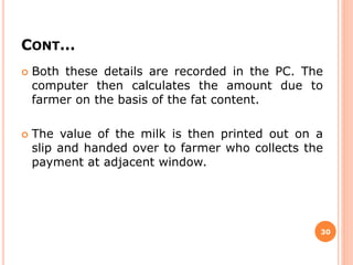 CONT…
 Both these details are recorded in the PC. The
computer then calculates the amount due to
farmer on the basis of the fat content.
 The value of the milk is then printed out on a
slip and handed over to farmer who collects the
payment at adjacent window.
30
 