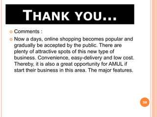 THANK YOU…
38
 Comments :
 Now a days, online shopping becomes popular and
gradually be accepted by the public. There are
plenty of attractive spots of this new type of
business. Convenience, easy-delivery and low cost.
Thereby, it is also a great opportunity for AMUL if
start their business in this area. The major features.
 